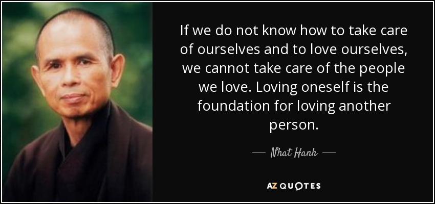 If we do not know how to take care of ourselves and to love ourselves, we cannot take care of the people we love. Loving oneself is the foundation for loving another person. - Nhat Hanh