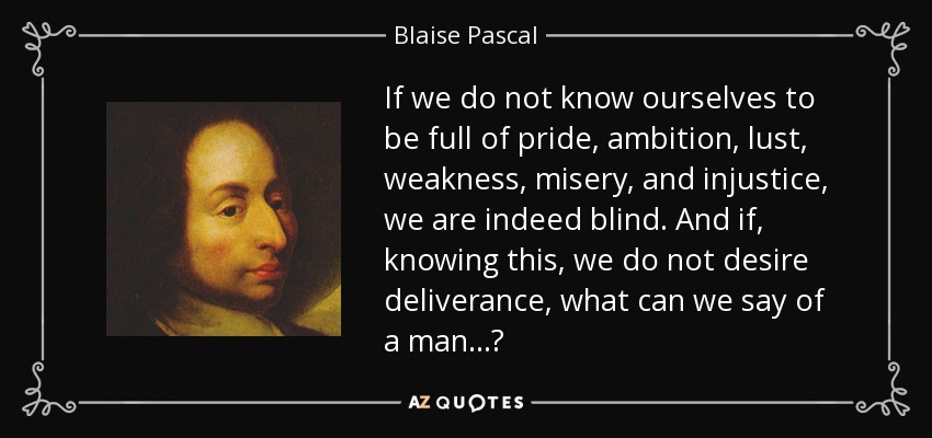 If we do not know ourselves to be full of pride, ambition, lust, weakness, misery, and injustice, we are indeed blind. And if, knowing this, we do not desire deliverance, what can we say of a man...? - Blaise Pascal
