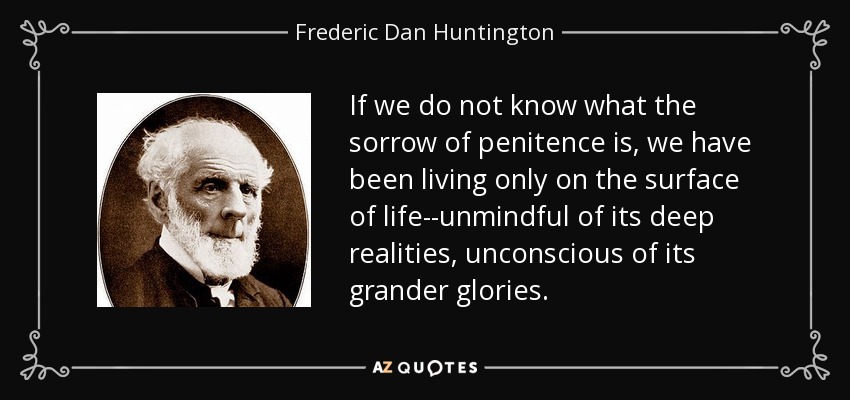 If we do not know what the sorrow of penitence is, we have been living only on the surface of life--unmindful of its deep realities, unconscious of its grander glories. - Frederic Dan Huntington