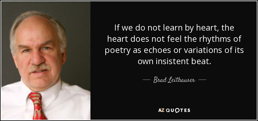 If we do not learn by heart, the heart does not feel the rhythms of poetry as echoes or variations of its own insistent beat. - Brad Leithauser