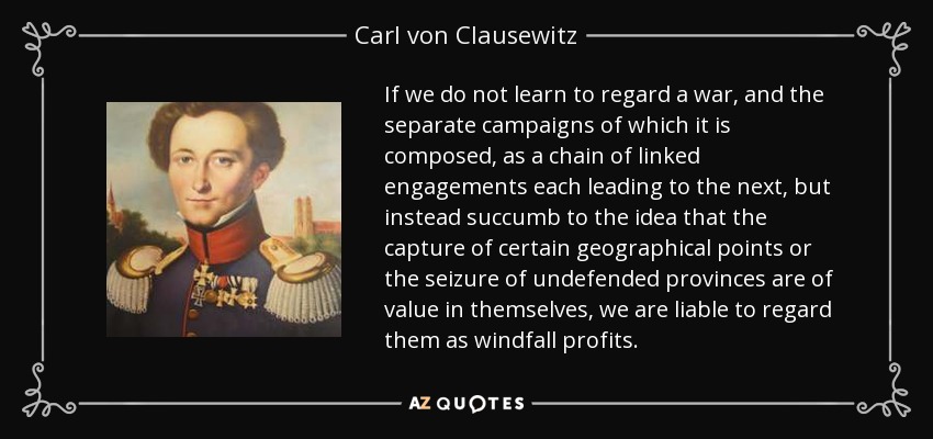 If we do not learn to regard a war, and the separate campaigns of which it is composed, as a chain of linked engagements each leading to the next, but instead succumb to the idea that the capture of certain geographical points or the seizure of undefended provinces are of value in themselves, we are liable to regard them as windfall profits. - Carl von Clausewitz