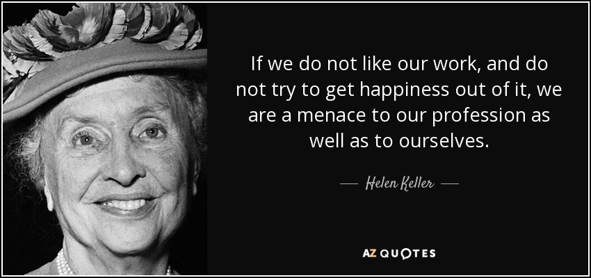 If we do not like our work, and do not try to get happiness out of it, we are a menace to our profession as well as to ourselves. - Helen Keller