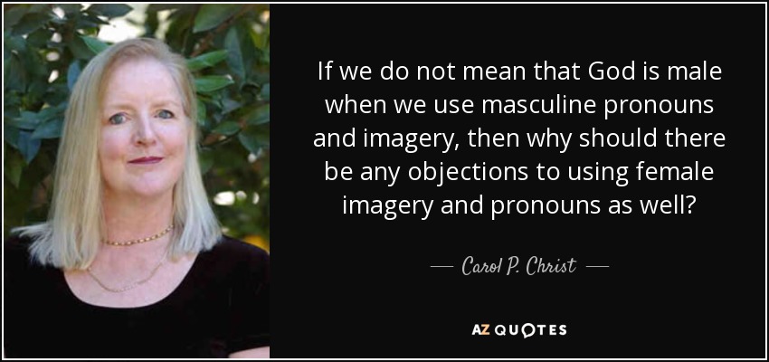 If we do not mean that God is male when we use masculine pronouns and imagery, then why should there be any objections to using female imagery and pronouns as well? - Carol P. Christ