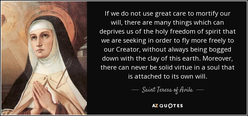 If we do not use great care to mortify our will, there are many things which can deprives us of the holy freedom of spirit that we are seeking in order to fly more freely to our Creator, without always being bogged down with the clay of this earth. Moreover, there can never be solid virtue in a soul that is attached to its own will. - Teresa of Avila