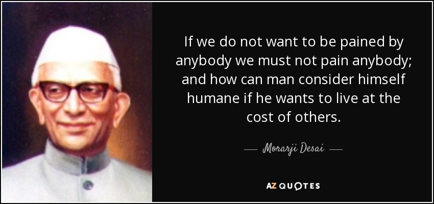 If we do not want to be pained by anybody we must not pain anybody; and how can man consider himself humane if he wants to live at the cost of others. - Morarji Desai
