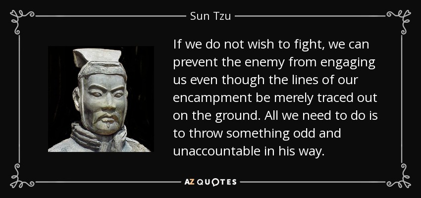 If we do not wish to fight, we can prevent the enemy from engaging us even though the lines of our encampment be merely traced out on the ground. All we need to do is to throw something odd and unaccountable in his way. - Sun Tzu