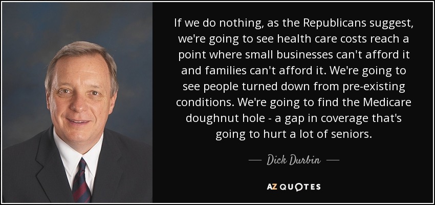 If we do nothing, as the Republicans suggest, we're going to see health care costs reach a point where small businesses can't afford it and families can't afford it. We're going to see people turned down from pre-existing conditions. We're going to find the Medicare doughnut hole - a gap in coverage that's going to hurt a lot of seniors. - Dick Durbin