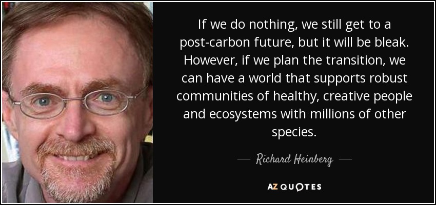 If we do nothing, we still get to a post-carbon future, but it will be bleak. However, if we plan the transition, we can have a world that supports robust communities of healthy, creative people and ecosystems with millions of other species. - Richard Heinberg