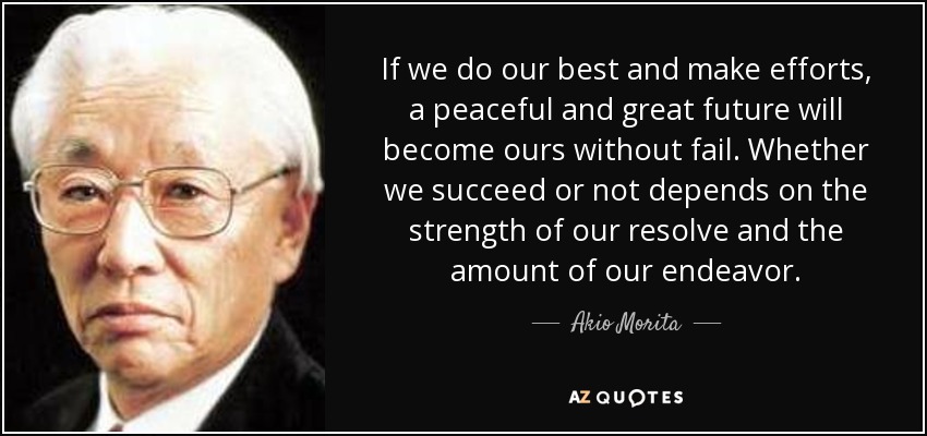 If we do our best and make efforts, a peaceful and great future will become ours without fail. Whether we succeed or not depends on the strength of our resolve and the amount of our endeavor. - Akio Morita