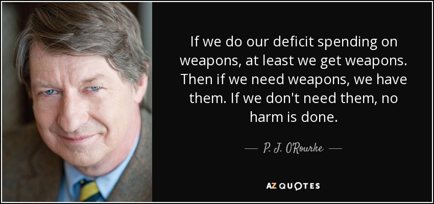 If we do our deficit spending on weapons, at least we get weapons. Then if we need weapons, we have them. If we don't need them, no harm is done. - P. J. O'Rourke