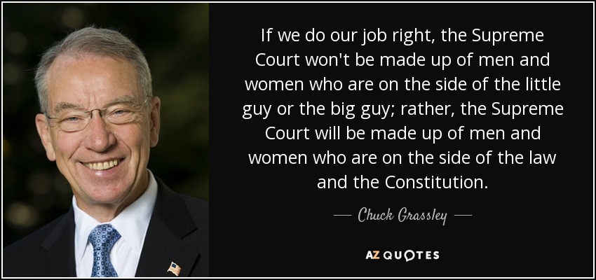 If we do our job right, the Supreme Court won't be made up of men and women who are on the side of the little guy or the big guy; rather, the Supreme Court will be made up of men and women who are on the side of the law and the Constitution. - Chuck Grassley
