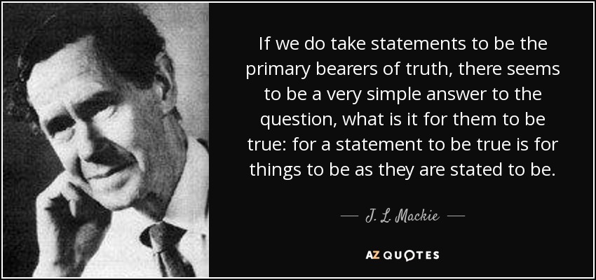 If we do take statements to be the primary bearers of truth, there seems to be a very simple answer to the question, what is it for them to be true: for a statement to be true is for things to be as they are stated to be. - J. L. Mackie