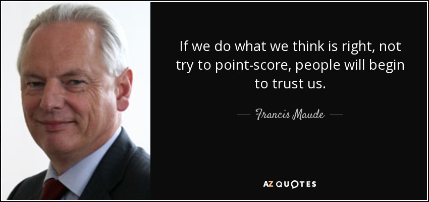 If we do what we think is right, not try to point-score, people will begin to trust us. - Francis Maude