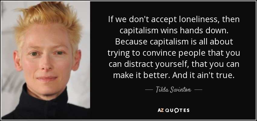 If we don't accept loneliness, then capitalism wins hands down. Because capitalism is all about trying to convince people that you can distract yourself, that you can make it better. And it ain't true. - Tilda Swinton