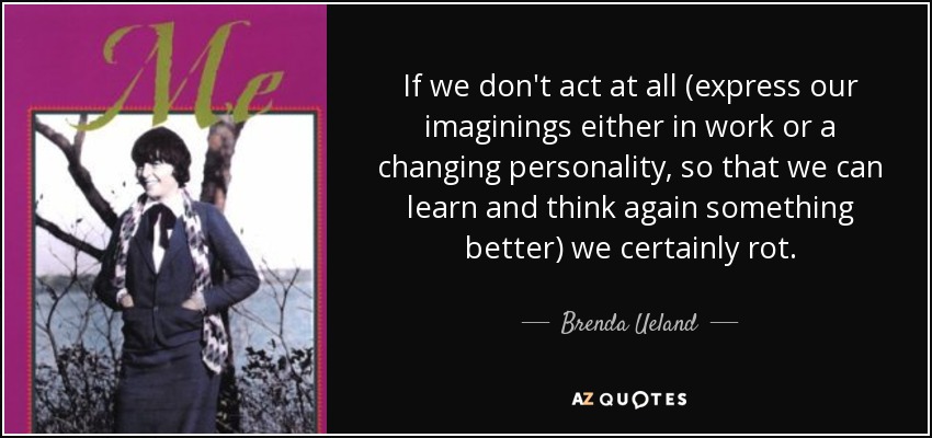 If we don't act at all (express our imaginings either in work or a changing personality, so that we can learn and think again something better) we certainly rot. - Brenda Ueland