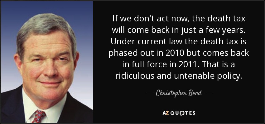 If we don't act now, the death tax will come back in just a few years. Under current law the death tax is phased out in 2010 but comes back in full force in 2011. That is a ridiculous and untenable policy. - Christopher Bond