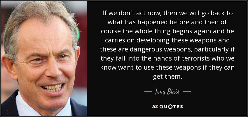 If we don't act now, then we will go back to what has happened before and then of course the whole thing begins again and he carries on developing these weapons and these are dangerous weapons, particularly if they fall into the hands of terrorists who we know want to use these weapons if they can get them. - Tony Blair