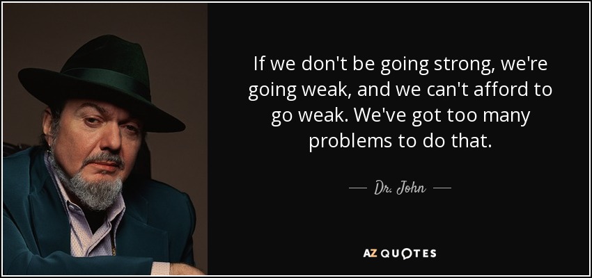 If we don't be going strong, we're going weak, and we can't afford to go weak. We've got too many problems to do that. - Dr. John