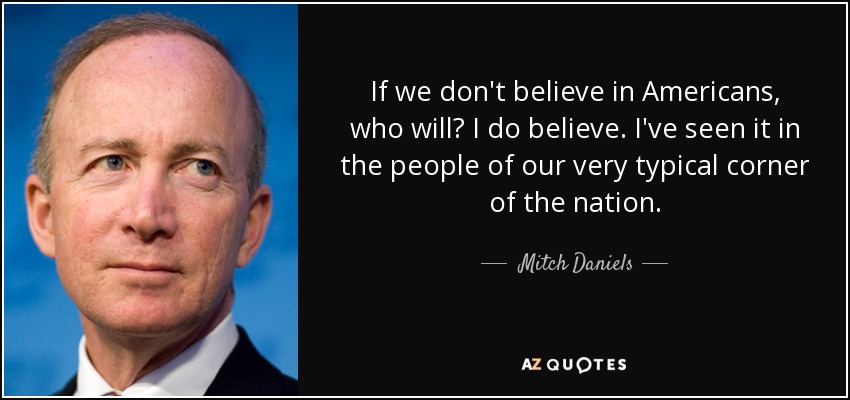If we don't believe in Americans, who will? I do believe. I've seen it in the people of our very typical corner of the nation. - Mitch Daniels