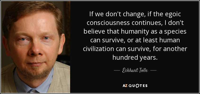 If we don't change, if the egoic consciousness continues, I don't believe that humanity as a species can survive, or at least human civilization can survive, for another hundred years. - Eckhart Tolle