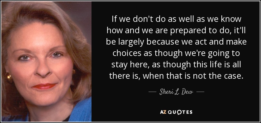 If we don't do as well as we know how and we are prepared to do, it'll be largely because we act and make choices as though we're going to stay here, as though this life is all there is, when that is not the case. - Sheri L. Dew