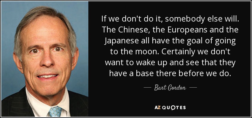 If we don't do it, somebody else will. The Chinese, the Europeans and the Japanese all have the goal of going to the moon. Certainly we don't want to wake up and see that they have a base there before we do. - Bart Gordon