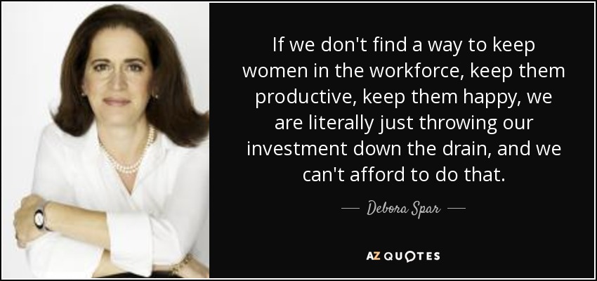 If we don't find a way to keep women in the workforce, keep them productive, keep them happy, we are literally just throwing our investment down the drain, and we can't afford to do that. - Debora Spar