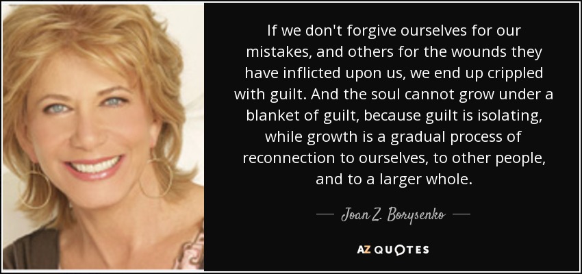 If we don't forgive ourselves for our mistakes, and others for the wounds they have inflicted upon us, we end up crippled with guilt. And the soul cannot grow under a blanket of guilt, because guilt is isolating, while growth is a gradual process of reconnection to ourselves, to other people, and to a larger whole. - Joan Z. Borysenko