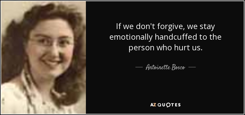If we don't forgive, we stay emotionally handcuffed to the person who hurt us. - Antoinette Bosco