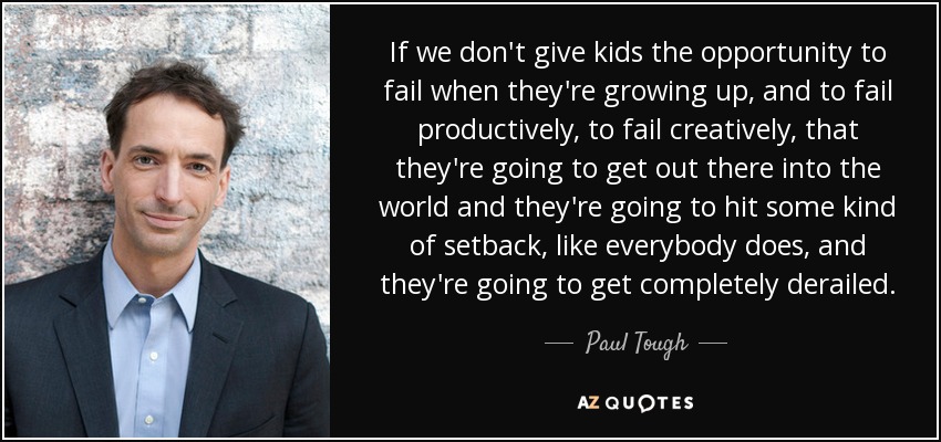 If we don't give kids the opportunity to fail when they're growing up, and to fail productively, to fail creatively, that they're going to get out there into the world and they're going to hit some kind of setback, like everybody does, and they're going to get completely derailed. - Paul Tough