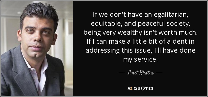 If we don't have an egalitarian, equitable, and peaceful society, being very wealthy isn't worth much. If I can make a little bit of a dent in addressing this issue, I'll have done my service. - Amit Bhatia