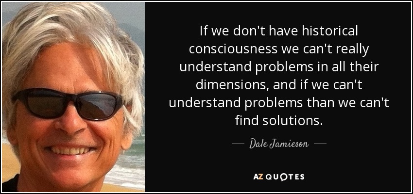 If we don't have historical consciousness we can't really understand problems in all their dimensions, and if we can't understand problems than we can't find solutions. - Dale Jamieson