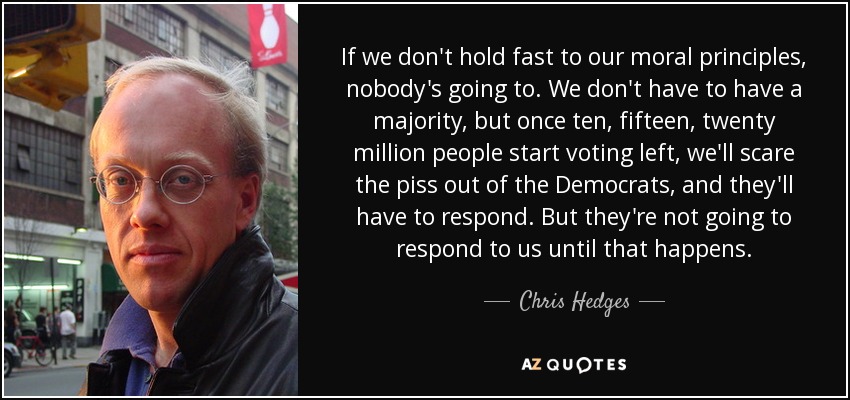 If we don't hold fast to our moral principles, nobody's going to. We don't have to have a majority, but once ten, fifteen, twenty million people start voting left, we'll scare the piss out of the Democrats, and they'll have to respond. But they're not going to respond to us until that happens. - Chris Hedges