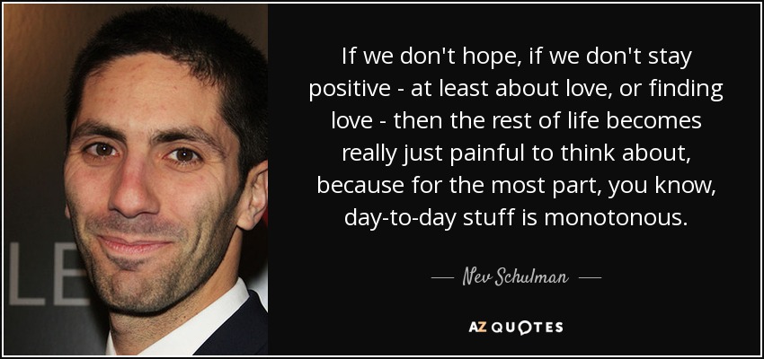 If we don't hope, if we don't stay positive - at least about love, or finding love - then the rest of life becomes really just painful to think about, because for the most part, you know, day-to-day stuff is monotonous. - Nev Schulman