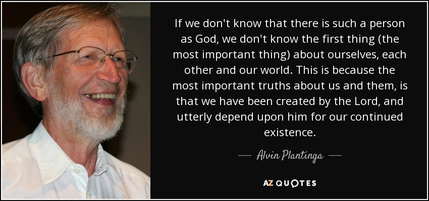 If we don't know that there is such a person as God, we don't know the first thing (the most important thing) about ourselves, each other and our world. This is because the most important truths about us and them, is that we have been created by the Lord, and utterly depend upon him for our continued existence. - Alvin Plantinga