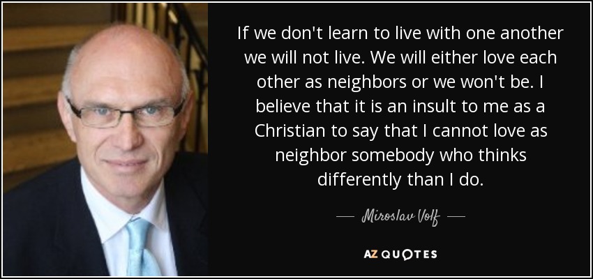 If we don't learn to live with one another we will not live. We will either love each other as neighbors or we won't be. I believe that it is an insult to me as a Christian to say that I cannot love as neighbor somebody who thinks differently than I do. - Miroslav Volf