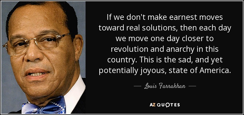 If we don't make earnest moves toward real solutions, then each day we move one day closer to revolution and anarchy in this country. This is the sad, and yet potentially joyous, state of America. - Louis Farrakhan