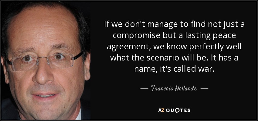 If we don't manage to find not just a compromise but a lasting peace agreement, we know perfectly well what the scenario will be. It has a name, it's called war. - Francois Hollande