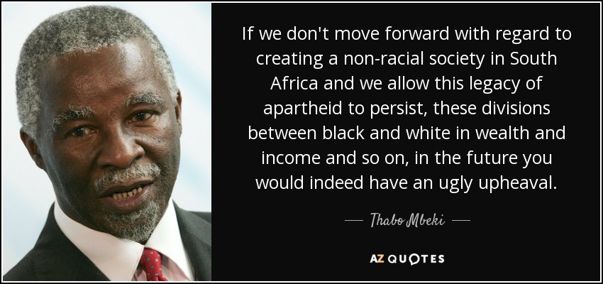 If we don't move forward with regard to creating a non-racial society in South Africa and we allow this legacy of apartheid to persist, these divisions between black and white in wealth and income and so on, in the future you would indeed have an ugly upheaval. - Thabo Mbeki