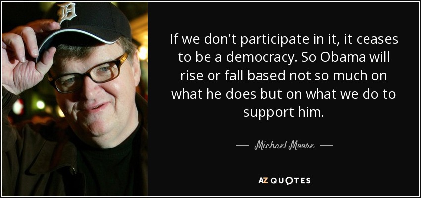 If we don't participate in it, it ceases to be a democracy. So Obama will rise or fall based not so much on what he does but on what we do to support him. - Michael Moore
