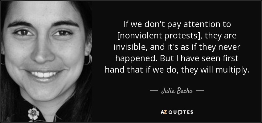 If we don't pay attention to [nonviolent protests], they are invisible, and it's as if they never happened. But I have seen first hand that if we do, they will multiply. - Julia Bacha