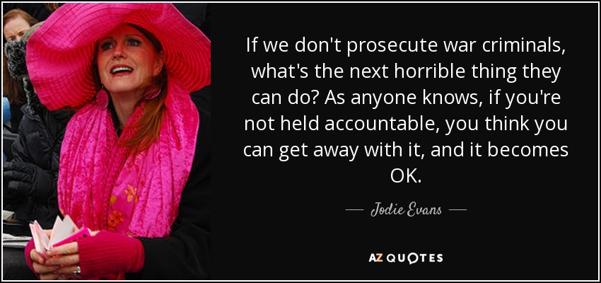 If we don't prosecute war criminals, what's the next horrible thing they can do? As anyone knows, if you're not held accountable, you think you can get away with it, and it becomes OK. - Jodie Evans
