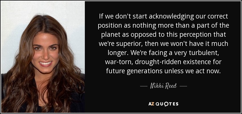 If we don't start acknowledging our correct position as nothing more than a part of the planet as opposed to this perception that we're superior, then we won't have it much longer. We're facing a very turbulent, war-torn, drought-ridden existence for future generations unless we act now. - Nikki Reed