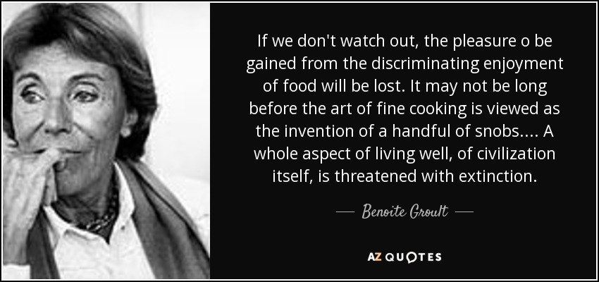If we don't watch out, the pleasure o be gained from the discriminating enjoyment of food will be lost. It may not be long before the art of fine cooking is viewed as the invention of a handful of snobs. . . . A whole aspect of living well, of civilization itself, is threatened with extinction. - Benoite Groult