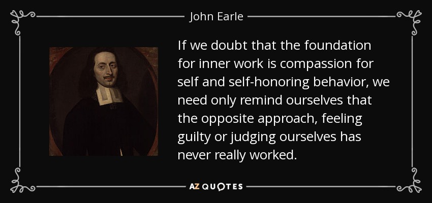 If we doubt that the foundation for inner work is compassion for self and self-honoring behavior, we need only remind ourselves that the opposite approach, feeling guilty or judging ourselves has never really worked. - John Earle