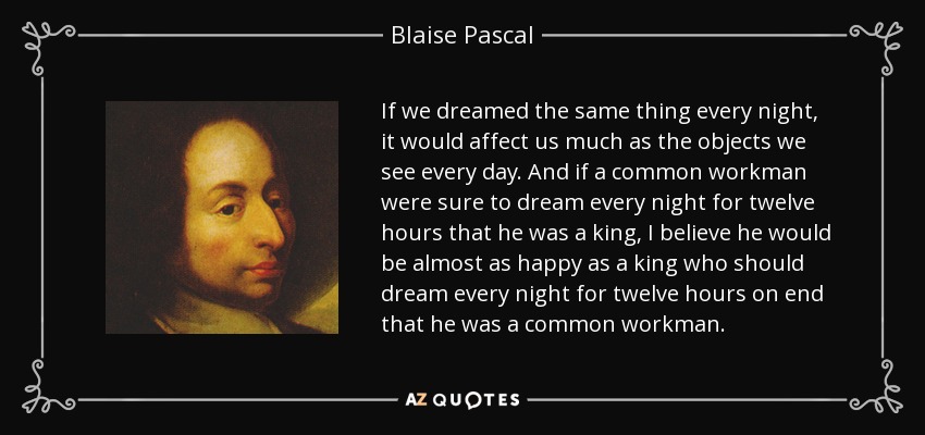 If we dreamed the same thing every night, it would affect us much as the objects we see every day. And if a common workman were sure to dream every night for twelve hours that he was a king, I believe he would be almost as happy as a king who should dream every night for twelve hours on end that he was a common workman. - Blaise Pascal