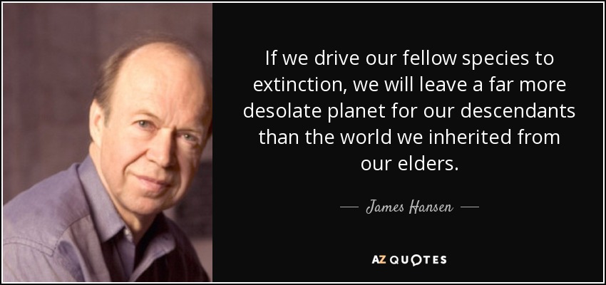 If we drive our fellow species to extinction, we will leave a far more desolate planet for our descendants than the world we inherited from our elders. - James Hansen