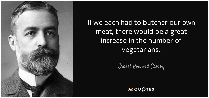 If we each had to butcher our own meat, there would be a great increase in the number of vegetarians. - Ernest Howard Crosby