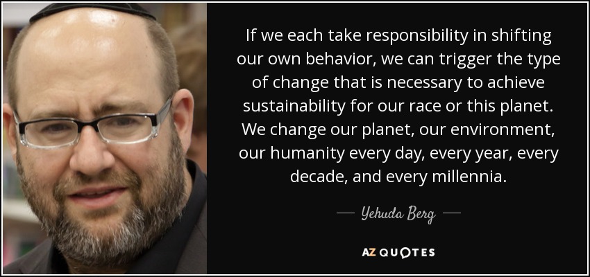 If we each take responsibility in shifting our own behavior, we can trigger the type of change that is necessary to achieve sustainability for our race or this planet. We change our planet, our environment, our humanity every day, every year, every decade, and every millennia. - Yehuda Berg