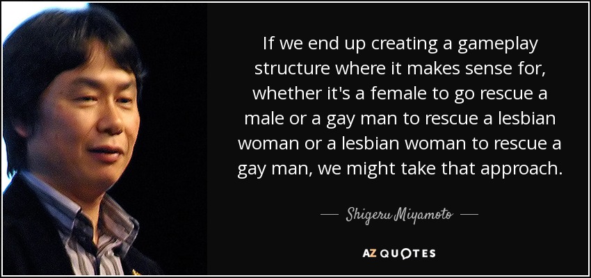 If we end up creating a gameplay structure where it makes sense for, whether it's a female to go rescue a male or a gay man to rescue a lesbian woman or a lesbian woman to rescue a gay man, we might take that approach. - Shigeru Miyamoto